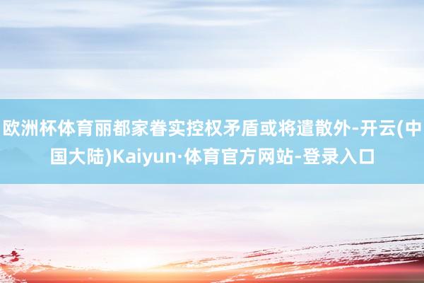 欧洲杯体育丽都家眷实控权矛盾或将遣散外-开云(中国大陆)Kaiyun·体育官方网站-登录入口
