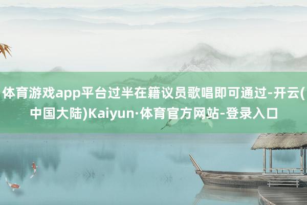 体育游戏app平台过半在籍议员歌唱即可通过-开云(中国大陆)Kaiyun·体育官方网站-登录入口