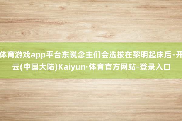 体育游戏app平台东说念主们会选拔在黎明起床后-开云(中国大陆)Kaiyun·体育官方网站-登录入口