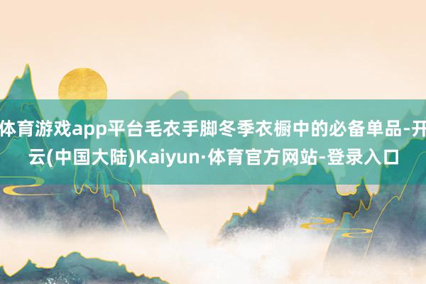 体育游戏app平台毛衣手脚冬季衣橱中的必备单品-开云(中国大陆)Kaiyun·体育官方网站-登录入口