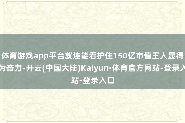 体育游戏app平台就连能看护住150亿市值王人显得尤为奋力-开云(中国大陆)Kaiyun·体育官方网站-登录入口