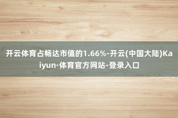 开云体育占畅达市值的1.66%-开云(中国大陆)Kaiyun·体育官方网站-登录入口